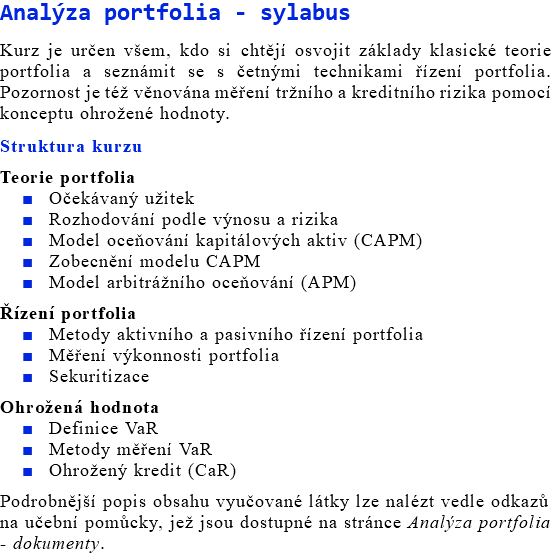 Analýza portfolia - sylabus Kurz je určen všem, kdo si chtějí osvojit základy klasické teorie portfolia a seznámit se s četnými technikami řízení portfolia. Pozornost je též věnována měření tržního a kreditního rizika pomocí konceptu ohrožené hodnoty. Struktura kurzu Teorie portfolia Očekávaný užitek Rozhodování podle výnosu a rizika Model oceňování kapitálových aktiv (CAPM) Zobecnění modelu CAPM Model arbitrážního oceňování (APM) Řízení portfolia Metody aktivního a pasivního řízení portfolia Měření výkonnosti portfolia Sekuritizace Ohrožená hodnota Definice VaR Metody měření VaR Ohrožený kredit (CaR) Podrobnější popis obsahu vyučované látky lze nalézt vedle odkazů na učební pomůcky, jež jsou dostupné na stránce Analýza portfolia - dokumenty. 
